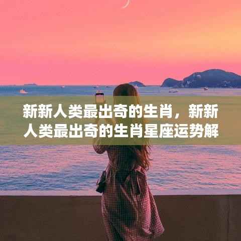 新新人类最出奇的生肖与星座运势解析揭秘