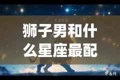 狮子男的星座配对,谁是他们的完美伴侣?