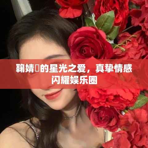 鞠婧祎的星光之爱,真挚情感闪耀娱乐圈