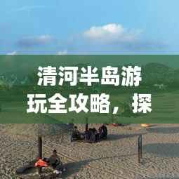 清河半岛游玩全攻略,探秘最新游玩秘籍!