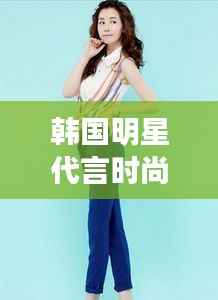 韩国明星代言时尚服饰,引领潮流风尚标杆