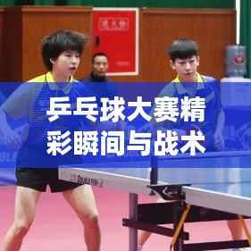 乒乓球大赛精彩瞬间与战术策略全解析,比赛图片大全,热血时刻不容错过